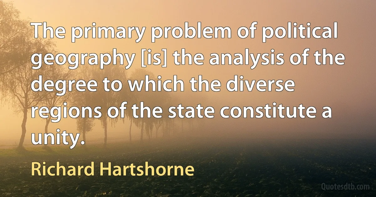 The primary problem of political geography [is] the analysis of the degree to which the diverse regions of the state constitute a unity. (Richard Hartshorne)