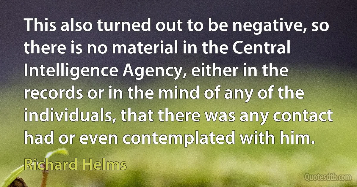 This also turned out to be negative, so there is no material in the Central Intelligence Agency, either in the records or in the mind of any of the individuals, that there was any contact had or even contemplated with him. (Richard Helms)