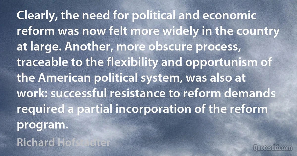 Clearly, the need for political and economic reform was now felt more widely in the country at large. Another, more obscure process, traceable to the flexibility and opportunism of the American political system, was also at work: successful resistance to reform demands required a partial incorporation of the reform program. (Richard Hofstadter)