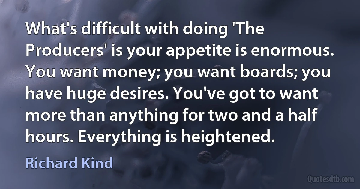 What's difficult with doing 'The Producers' is your appetite is enormous. You want money; you want boards; you have huge desires. You've got to want more than anything for two and a half hours. Everything is heightened. (Richard Kind)