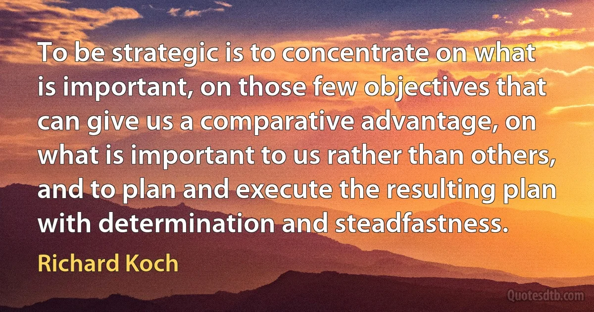 To be strategic is to concentrate on what is important, on those few objectives that can give us a comparative advantage, on what is important to us rather than others, and to plan and execute the resulting plan with determination and steadfastness. (Richard Koch)