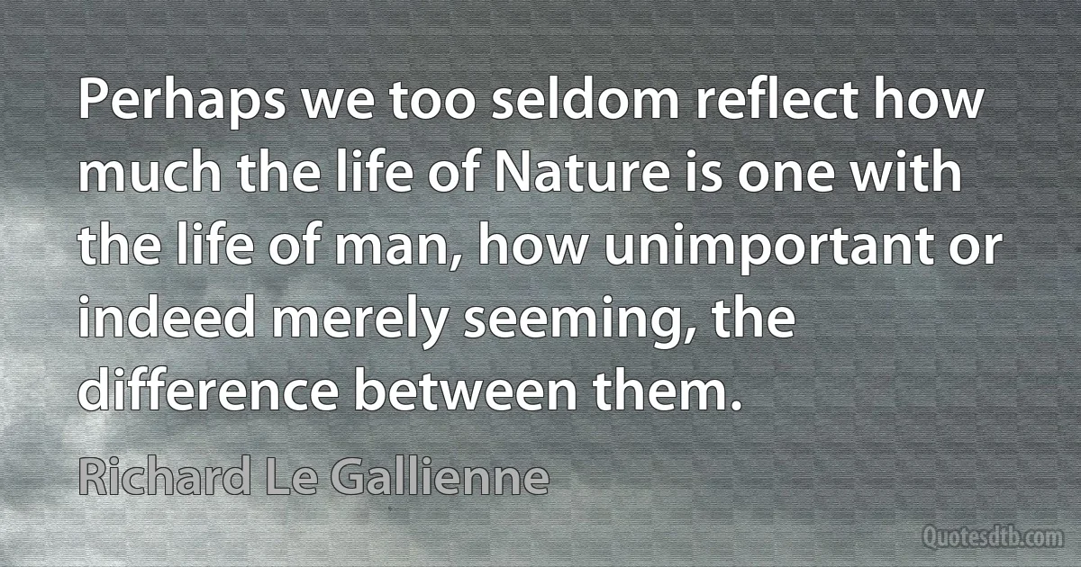 Perhaps we too seldom reflect how much the life of Nature is one with the life of man, how unimportant or indeed merely seeming, the difference between them. (Richard Le Gallienne)