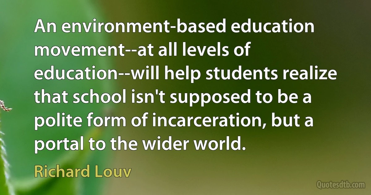 An environment-based education movement--at all levels of education--will help students realize that school isn't supposed to be a polite form of incarceration, but a portal to the wider world. (Richard Louv)