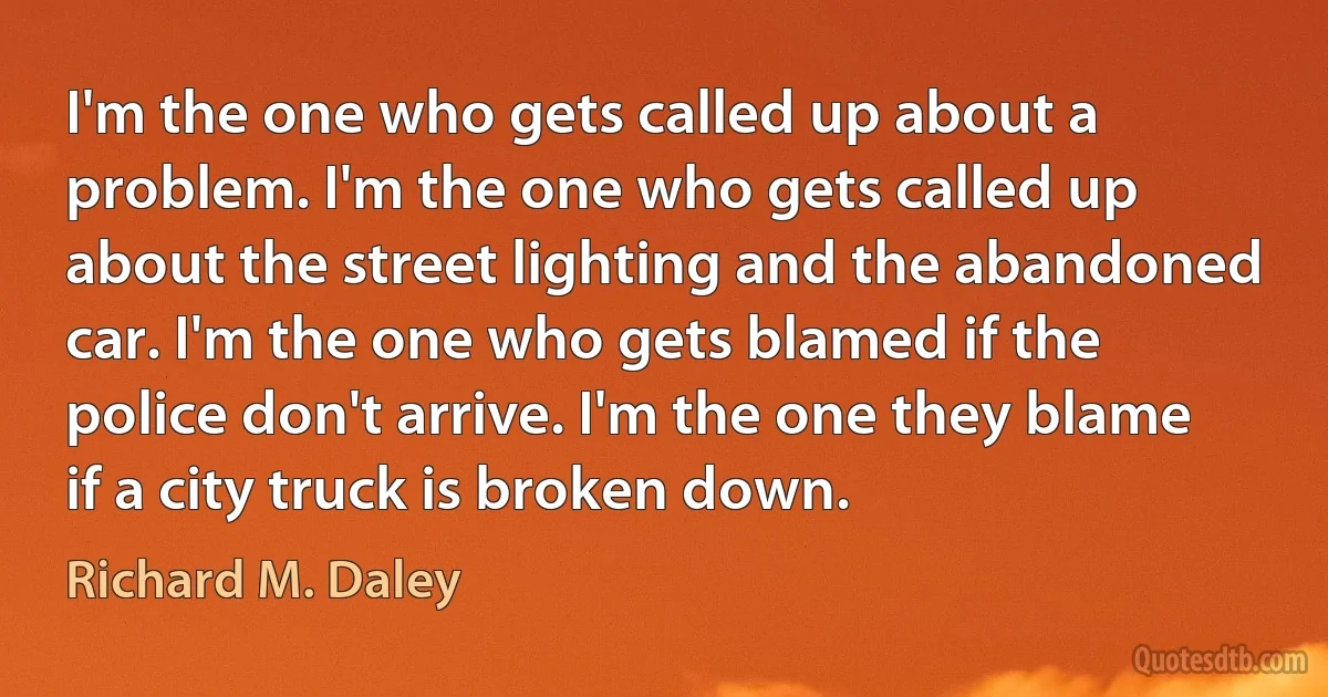 I'm the one who gets called up about a problem. I'm the one who gets called up about the street lighting and the abandoned car. I'm the one who gets blamed if the police don't arrive. I'm the one they blame if a city truck is broken down. (Richard M. Daley)