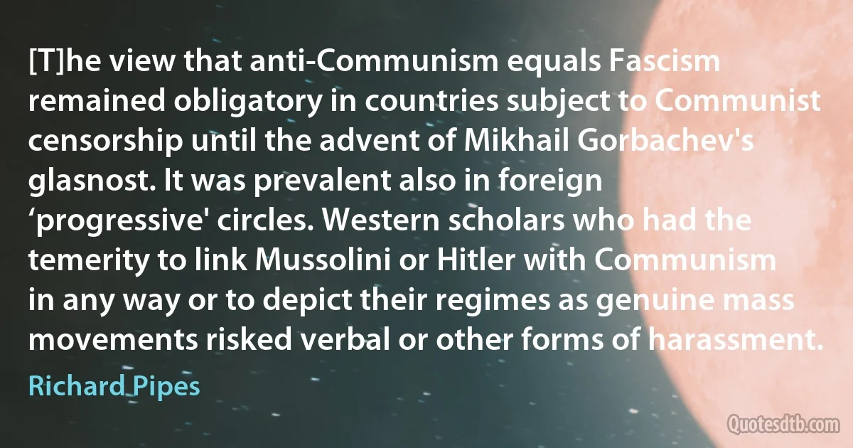 [T]he view that anti-Communism equals Fascism remained obligatory in countries subject to Communist censorship until the advent of Mikhail Gorbachev's glasnost. It was prevalent also in foreign ‘progressive' circles. Western scholars who had the temerity to link Mussolini or Hitler with Communism in any way or to depict their regimes as genuine mass movements risked verbal or other forms of harassment. (Richard Pipes)