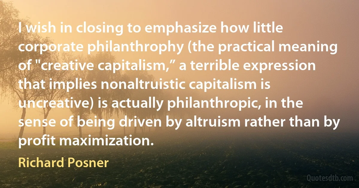 I wish in closing to emphasize how little corporate philanthrophy (the practical meaning of "creative capitalism,” a terrible expression that implies nonaltruistic capitalism is uncreative) is actually philanthropic, in the sense of being driven by altruism rather than by profit maximization. (Richard Posner)