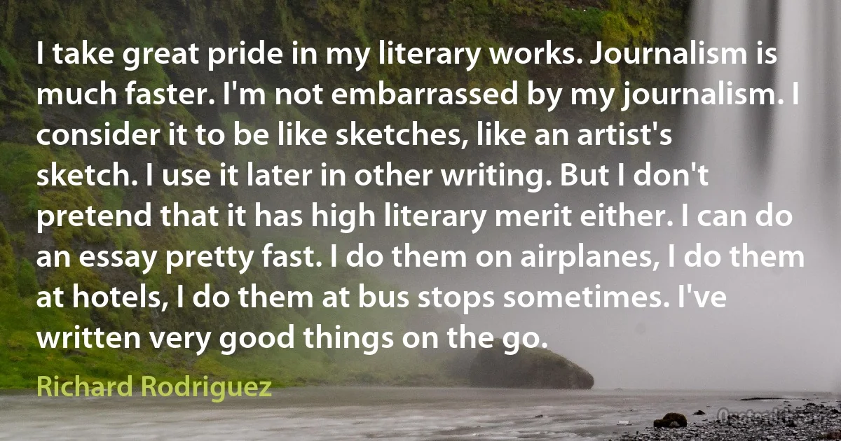 I take great pride in my literary works. Journalism is much faster. I'm not embarrassed by my journalism. I consider it to be like sketches, like an artist's sketch. I use it later in other writing. But I don't pretend that it has high literary merit either. I can do an essay pretty fast. I do them on airplanes, I do them at hotels, I do them at bus stops sometimes. I've written very good things on the go. (Richard Rodriguez)