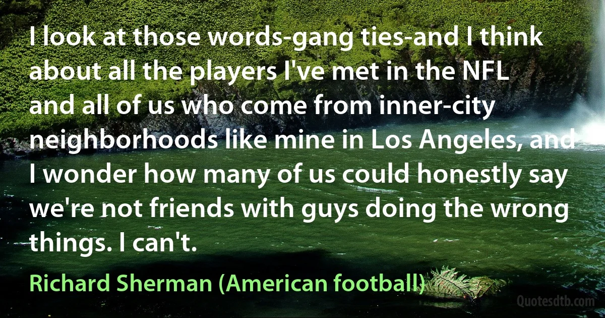 I look at those words-gang ties-and I think about all the players I've met in the NFL and all of us who come from inner-city neighborhoods like mine in Los Angeles, and I wonder how many of us could honestly say we're not friends with guys doing the wrong things. I can't. (Richard Sherman (American football))