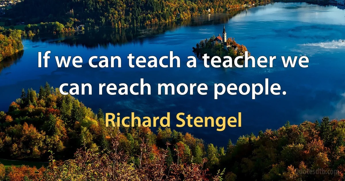 If we can teach a teacher we can reach more people. (Richard Stengel)