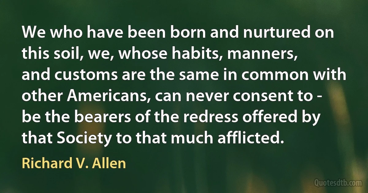 We who have been born and nurtured on this soil, we, whose habits, manners, and customs are the same in common with other Americans, can never consent to - be the bearers of the redress offered by that Society to that much afflicted. (Richard V. Allen)