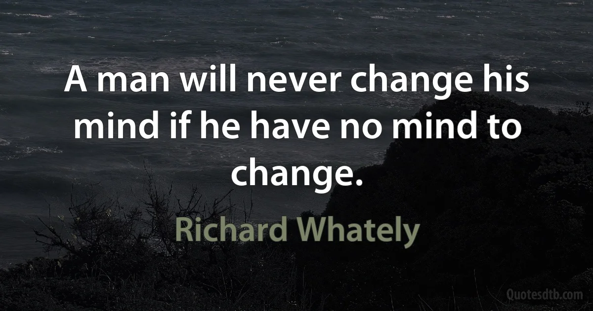 A man will never change his mind if he have no mind to change. (Richard Whately)