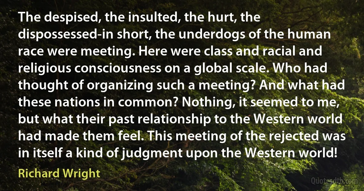 The despised, the insulted, the hurt, the dispossessed-in short, the underdogs of the human race were meeting. Here were class and racial and religious consciousness on a global scale. Who had thought of organizing such a meeting? And what had these nations in common? Nothing, it seemed to me, but what their past relationship to the Western world had made them feel. This meeting of the rejected was in itself a kind of judgment upon the Western world! (Richard Wright)