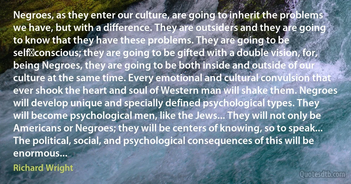 Negroes, as they enter our culture, are going to inherit the problems we have, but with a difference. They are outsiders and they are going to know that they have these problems. They are going to be self‑conscious; they are going to be gifted with a double vision, for, being Negroes, they are going to be both inside and outside of our culture at the same time. Every emotional and cultural convulsion that ever shook the heart and soul of Western man will shake them. Negroes will develop unique and specially defined psychological types. They will become psychological men, like the Jews... They will not only be Americans or Negroes; they will be centers of knowing, so to speak... The political, social, and psychological consequences of this will be enormous... (Richard Wright)