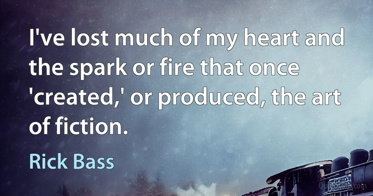 I've lost much of my heart and the spark or fire that once 'created,' or produced, the art of fiction. (Rick Bass)