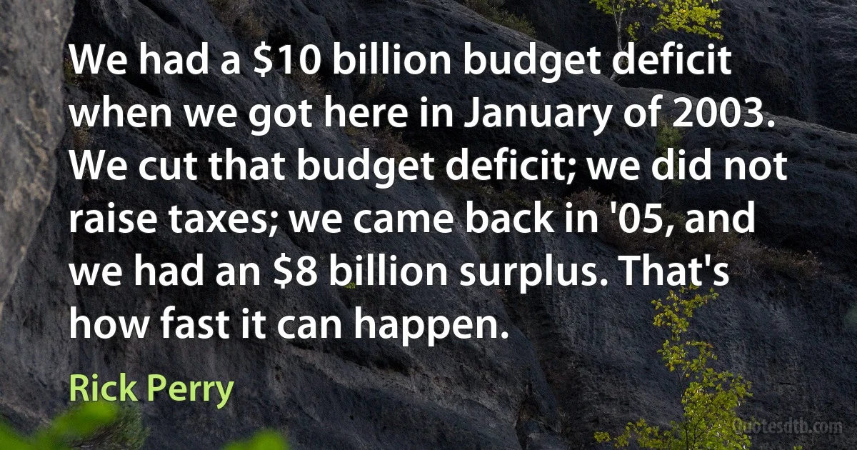 We had a $10 billion budget deficit when we got here in January of 2003. We cut that budget deficit; we did not raise taxes; we came back in '05, and we had an $8 billion surplus. That's how fast it can happen. (Rick Perry)