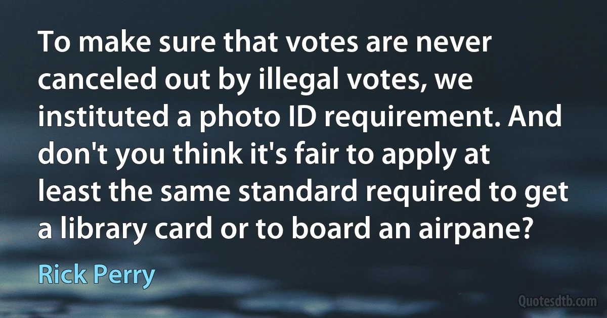 To make sure that votes are never canceled out by illegal votes, we instituted a photo ID requirement. And don't you think it's fair to apply at least the same standard required to get a library card or to board an airpane? (Rick Perry)