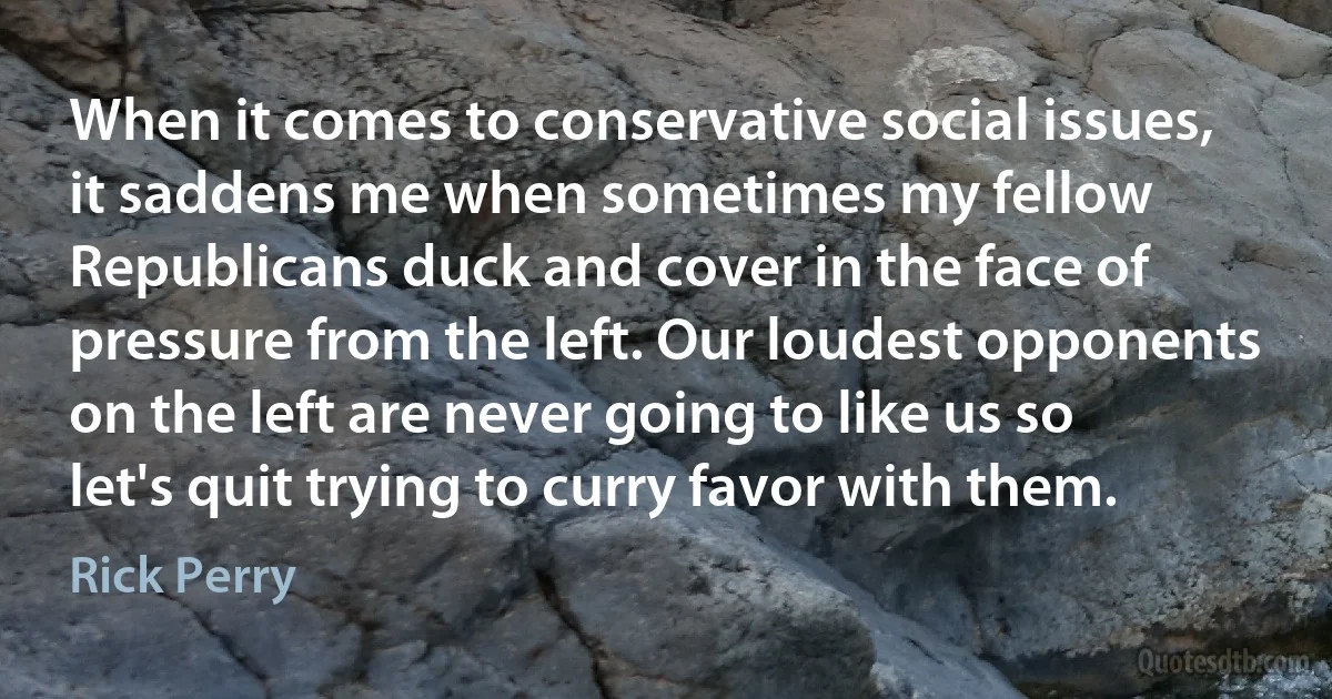 When it comes to conservative social issues, it saddens me when sometimes my fellow Republicans duck and cover in the face of pressure from the left. Our loudest opponents on the left are never going to like us so let's quit trying to curry favor with them. (Rick Perry)