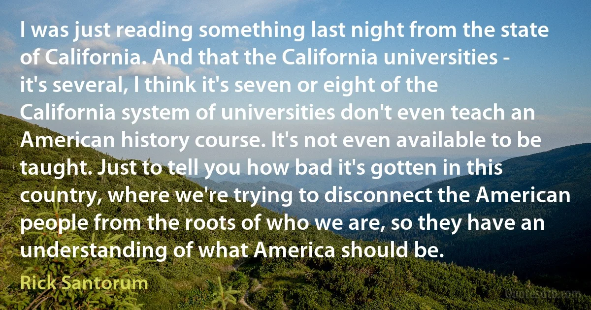 I was just reading something last night from the state of California. And that the California universities - it's several, I think it's seven or eight of the California system of universities don't even teach an American history course. It's not even available to be taught. Just to tell you how bad it's gotten in this country, where we're trying to disconnect the American people from the roots of who we are, so they have an understanding of what America should be. (Rick Santorum)