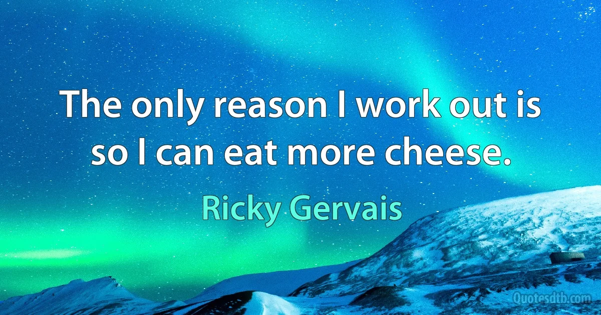 The only reason I work out is so I can eat more cheese. (Ricky Gervais)