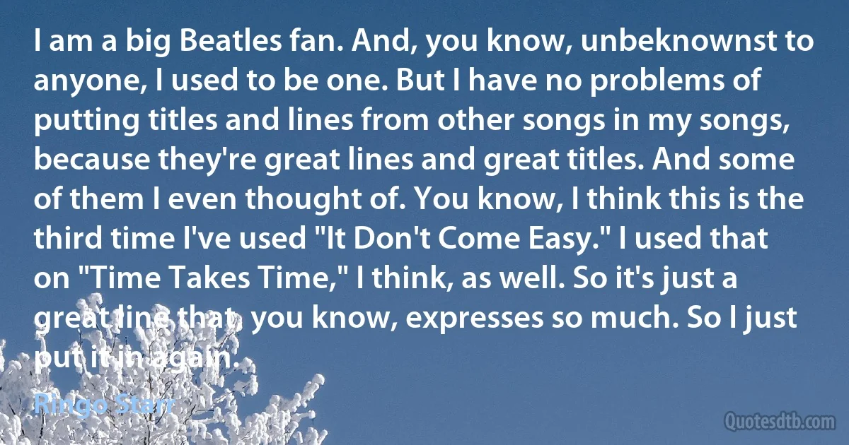 I am a big Beatles fan. And, you know, unbeknownst to anyone, I used to be one. But I have no problems of putting titles and lines from other songs in my songs, because they're great lines and great titles. And some of them I even thought of. You know, I think this is the third time I've used "It Don't Come Easy." I used that on "Time Takes Time," I think, as well. So it's just a great line that, you know, expresses so much. So I just put it in again. (Ringo Starr)