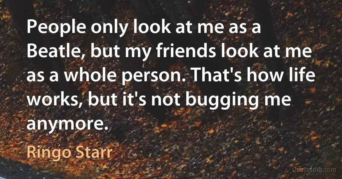 People only look at me as a Beatle, but my friends look at me as a whole person. That's how life works, but it's not bugging me anymore. (Ringo Starr)