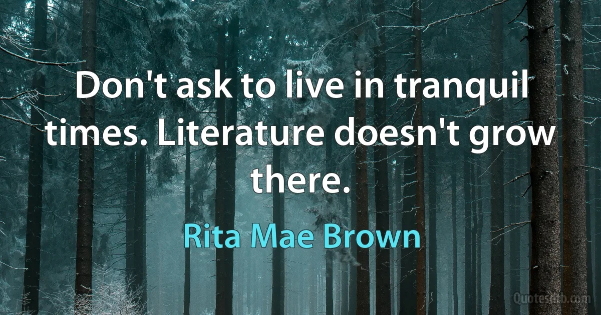 Don't ask to live in tranquil times. Literature doesn't grow there. (Rita Mae Brown)