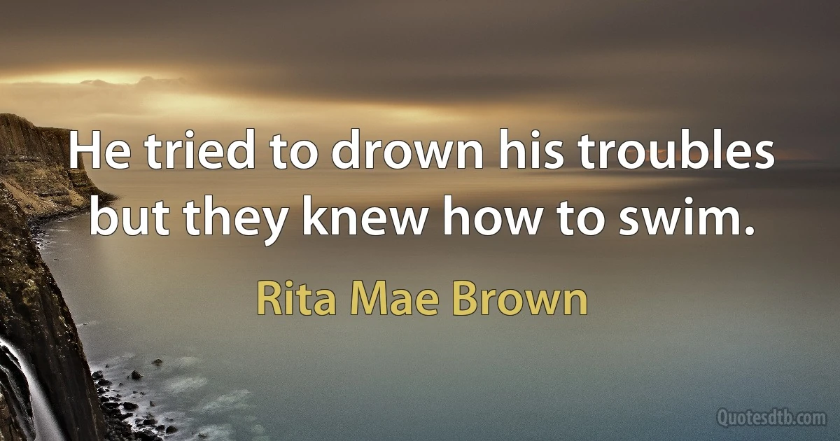 He tried to drown his troubles but they knew how to swim. (Rita Mae Brown)