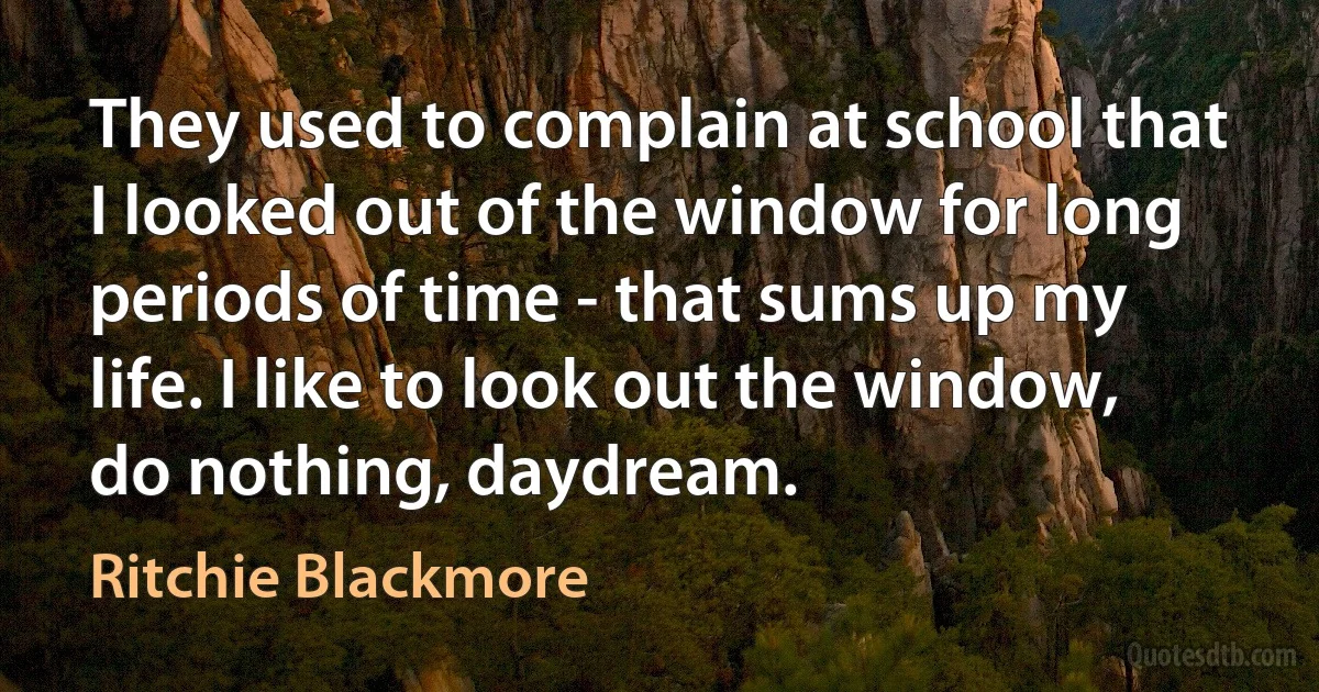 They used to complain at school that I looked out of the window for long periods of time - that sums up my life. I like to look out the window, do nothing, daydream. (Ritchie Blackmore)