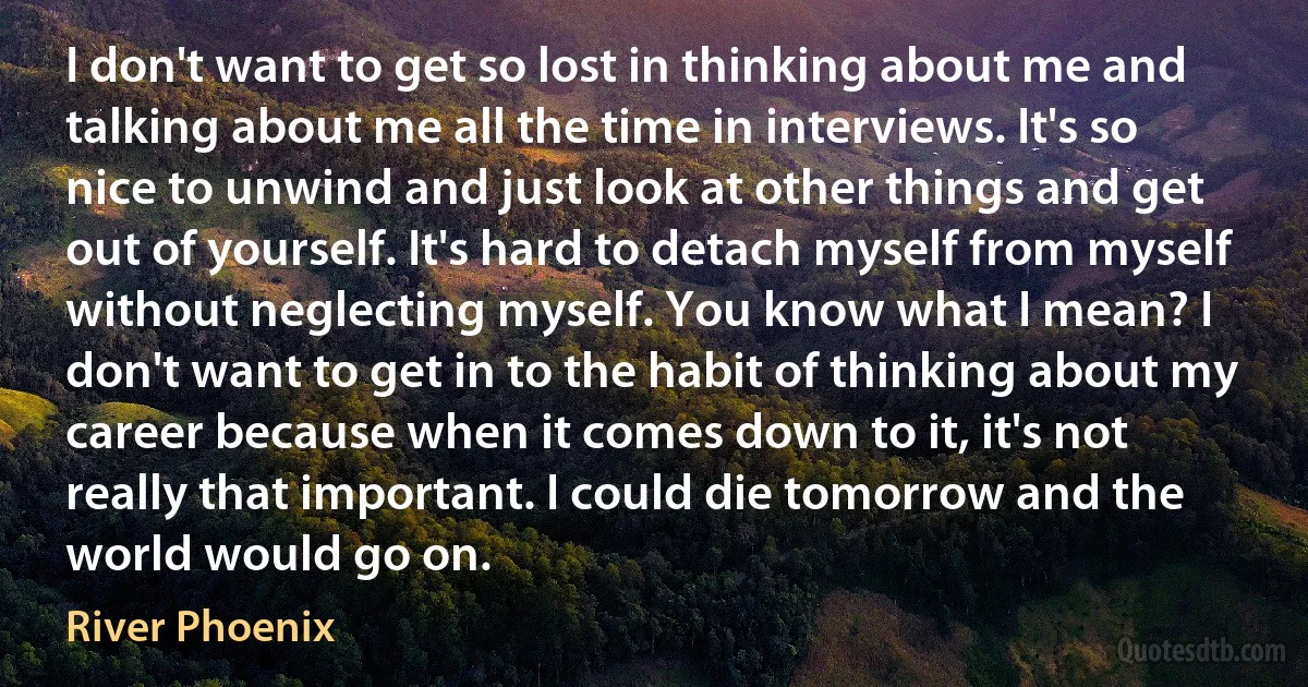 I don't want to get so lost in thinking about me and talking about me all the time in interviews. It's so nice to unwind and just look at other things and get out of yourself. It's hard to detach myself from myself without neglecting myself. You know what I mean? I don't want to get in to the habit of thinking about my career because when it comes down to it, it's not really that important. I could die tomorrow and the world would go on. (River Phoenix)