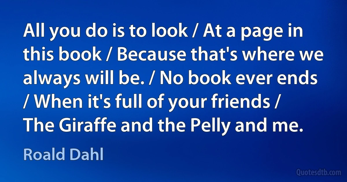 All you do is to look / At a page in this book / Because that's where we always will be. / No book ever ends / When it's full of your friends / The Giraffe and the Pelly and me. (Roald Dahl)