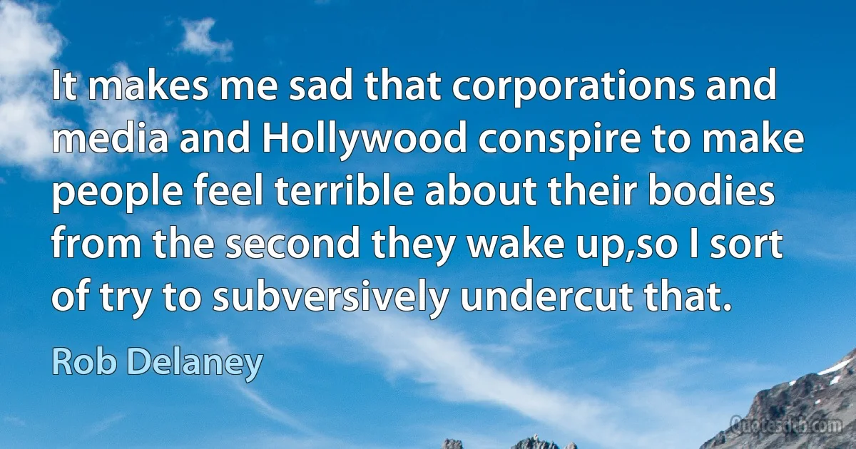 It makes me sad that corporations and media and Hollywood conspire to make people feel terrible about their bodies from the second they wake up,so I sort of try to subversively undercut that. (Rob Delaney)