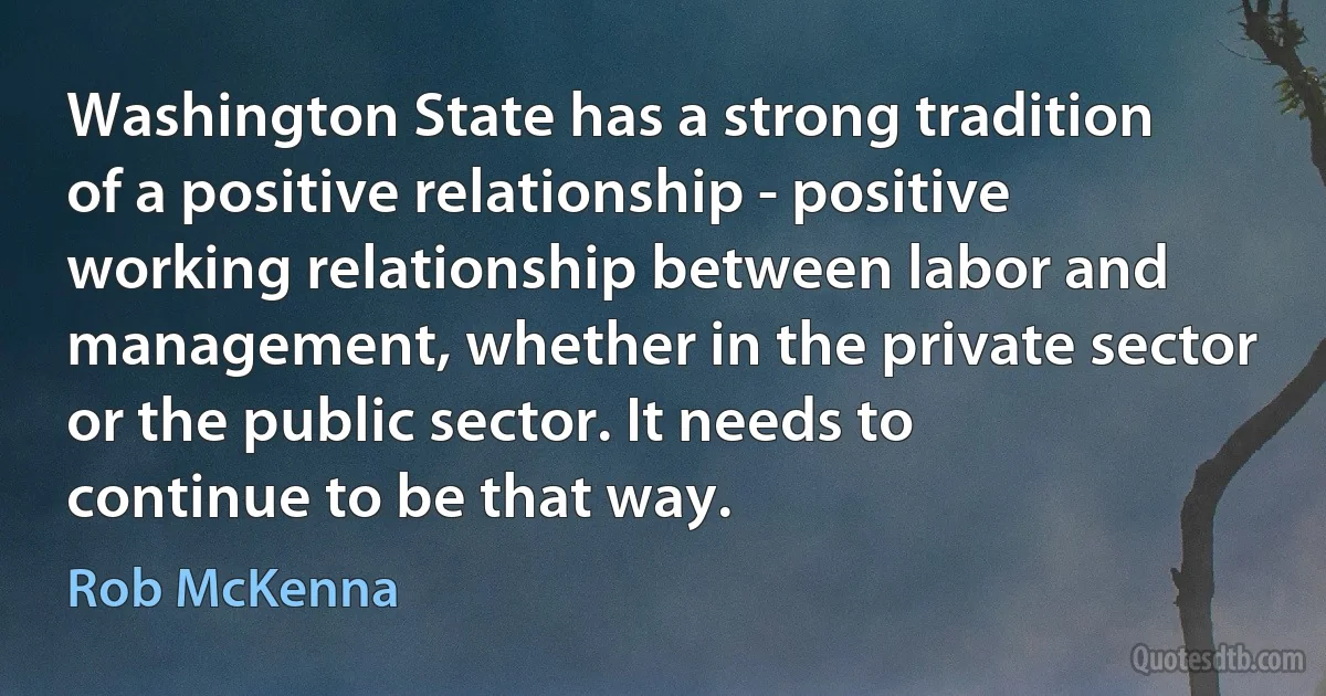 Washington State has a strong tradition of a positive relationship - positive working relationship between labor and management, whether in the private sector or the public sector. It needs to continue to be that way. (Rob McKenna)