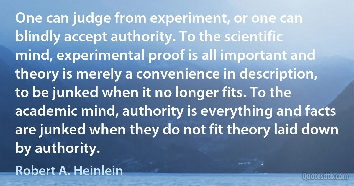 One can judge from experiment, or one can blindly accept authority. To the scientific mind, experimental proof is all important and theory is merely a convenience in description, to be junked when it no longer fits. To the academic mind, authority is everything and facts are junked when they do not fit theory laid down by authority. (Robert A. Heinlein)