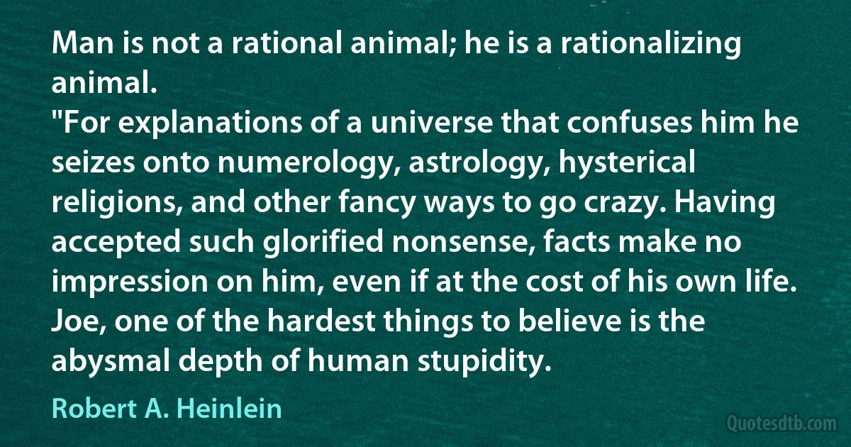 Man is not a rational animal; he is a rationalizing animal.
"For explanations of a universe that confuses him he seizes onto numerology, astrology, hysterical religions, and other fancy ways to go crazy. Having accepted such glorified nonsense, facts make no impression on him, even if at the cost of his own life. Joe, one of the hardest things to believe is the abysmal depth of human stupidity. (Robert A. Heinlein)