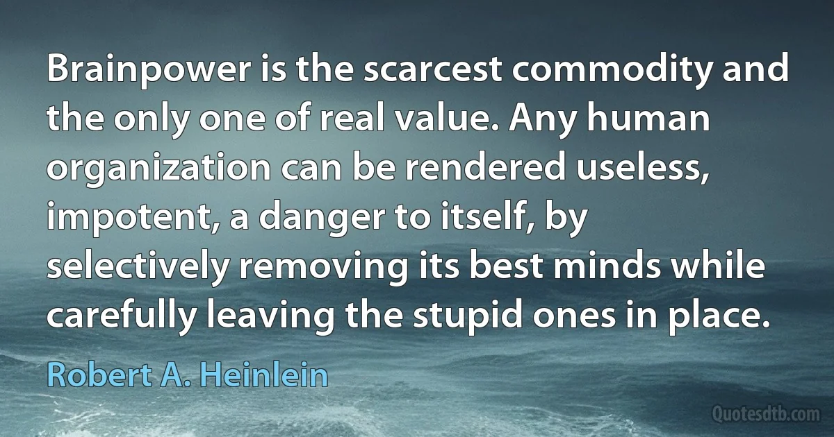 Brainpower is the scarcest commodity and the only one of real value. Any human organization can be rendered useless, impotent, a danger to itself, by selectively removing its best minds while carefully leaving the stupid ones in place. (Robert A. Heinlein)