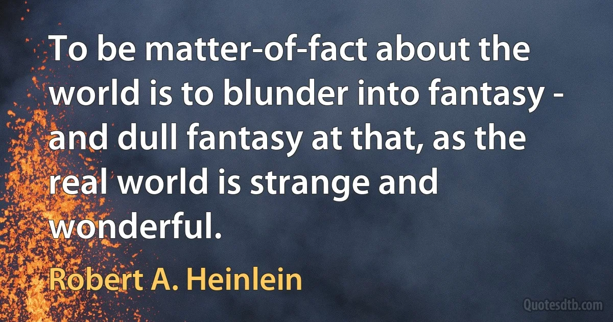 To be matter-of-fact about the world is to blunder into fantasy - and dull fantasy at that, as the real world is strange and wonderful. (Robert A. Heinlein)