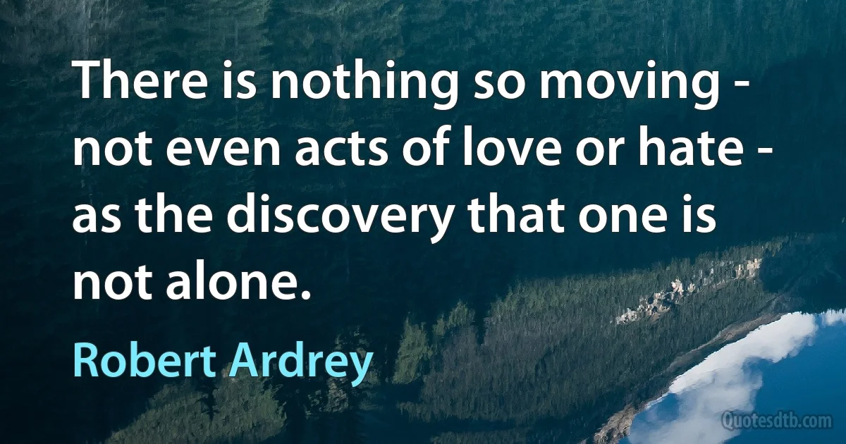 There is nothing so moving - not even acts of love or hate - as the discovery that one is not alone. (Robert Ardrey)