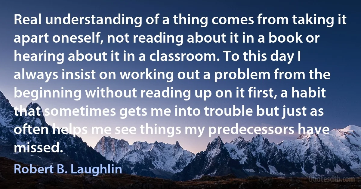 Real understanding of a thing comes from taking it apart oneself, not reading about it in a book or hearing about it in a classroom. To this day I always insist on working out a problem from the beginning without reading up on it first, a habit that sometimes gets me into trouble but just as often helps me see things my predecessors have missed. (Robert B. Laughlin)