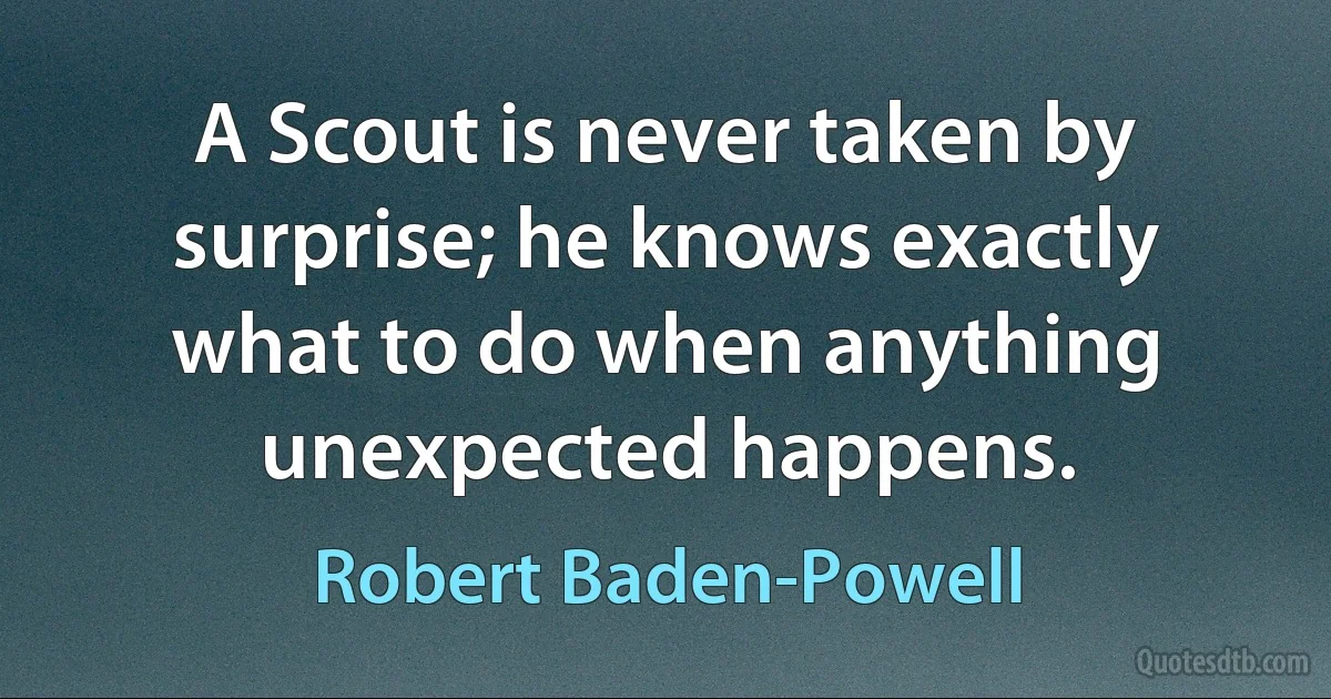 A Scout is never taken by surprise; he knows exactly what to do when anything unexpected happens. (Robert Baden-Powell)