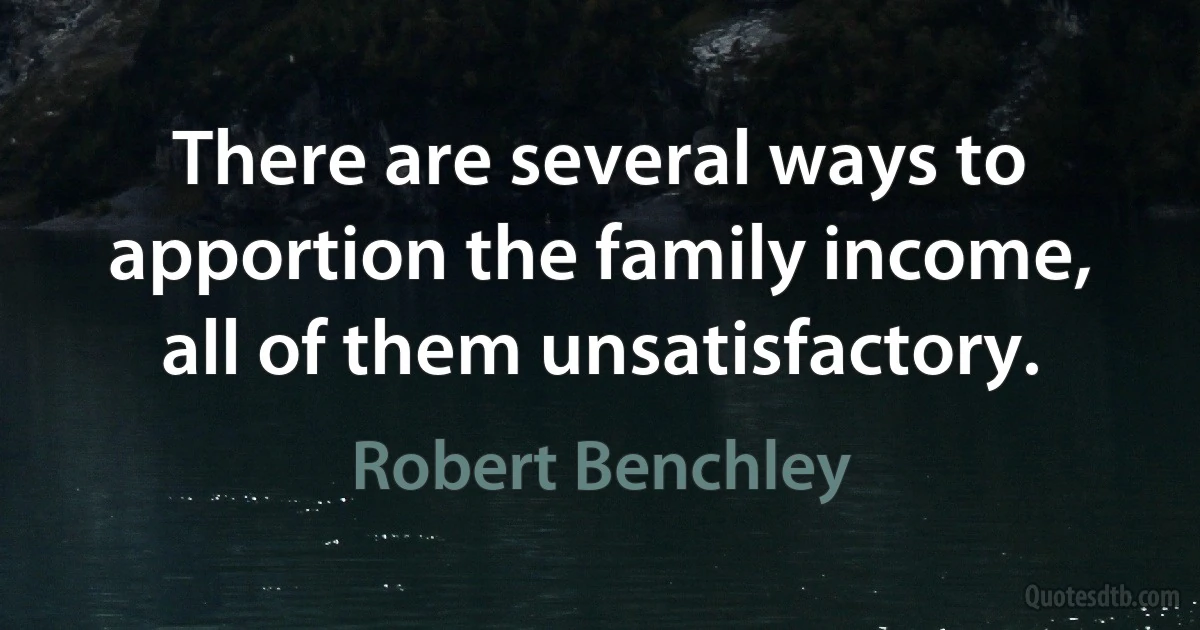 There are several ways to apportion the family income, all of them unsatisfactory. (Robert Benchley)