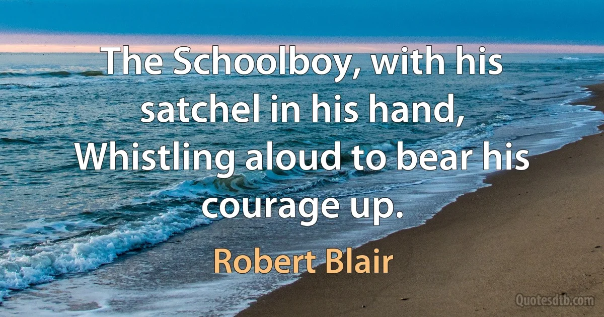 The Schoolboy, with his satchel in his hand,
Whistling aloud to bear his courage up. (Robert Blair)