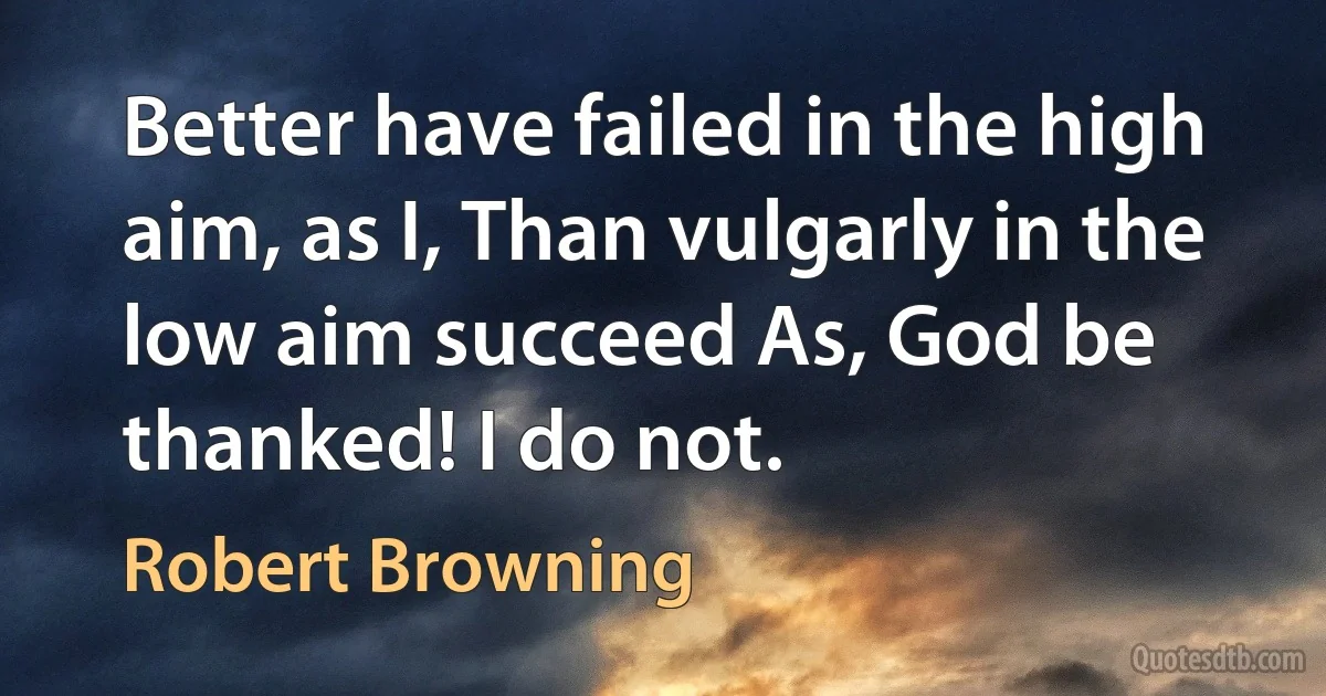 Better have failed in the high aim, as I, Than vulgarly in the low aim succeed As, God be thanked! I do not. (Robert Browning)