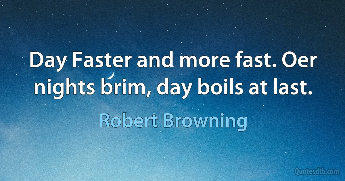 Day Faster and more fast. Oer nights brim, day boils at last. (Robert Browning)