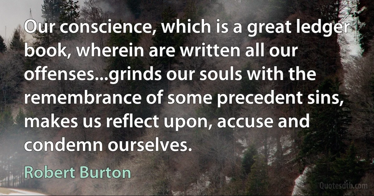 Our conscience, which is a great ledger book, wherein are written all our offenses...grinds our souls with the remembrance of some precedent sins, makes us reflect upon, accuse and condemn ourselves. (Robert Burton)