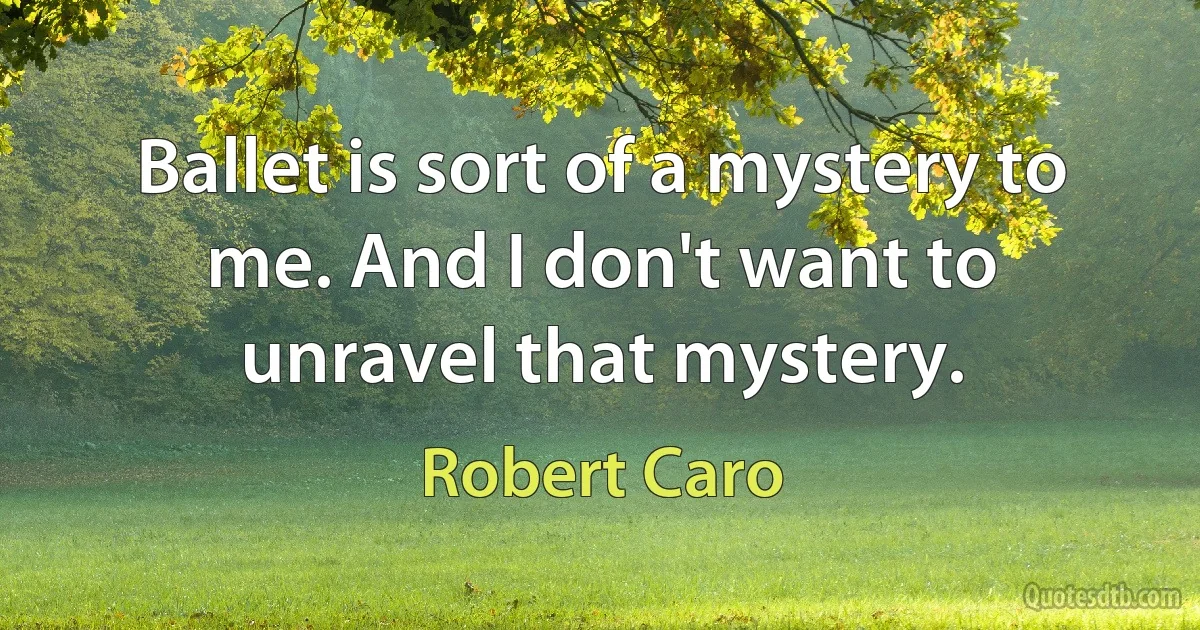 Ballet is sort of a mystery to me. And I don't want to unravel that mystery. (Robert Caro)