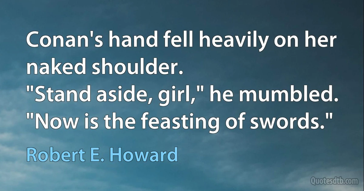 Conan's hand fell heavily on her naked shoulder.
"Stand aside, girl," he mumbled. "Now is the feasting of swords." (Robert E. Howard)