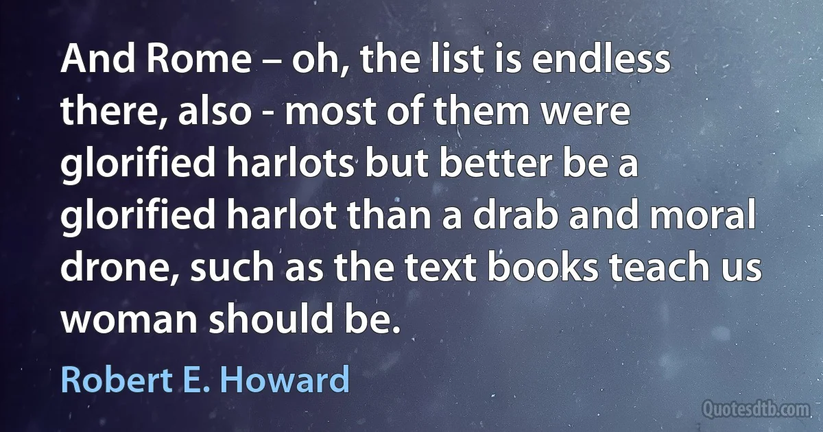 And Rome – oh, the list is endless there, also - most of them were glorified harlots but better be a glorified harlot than a drab and moral drone, such as the text books teach us woman should be. (Robert E. Howard)