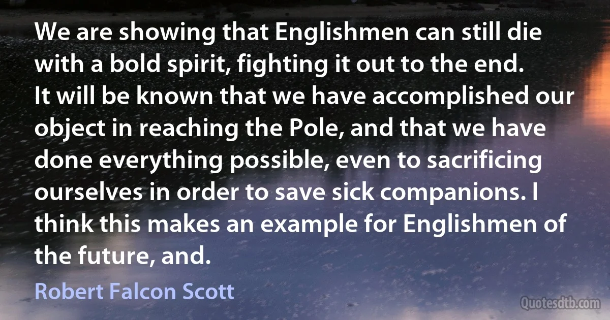 We are showing that Englishmen can still die with a bold spirit, fighting it out to the end. It will be known that we have accomplished our object in reaching the Pole, and that we have done everything possible, even to sacrificing ourselves in order to save sick companions. I think this makes an example for Englishmen of the future, and. (Robert Falcon Scott)