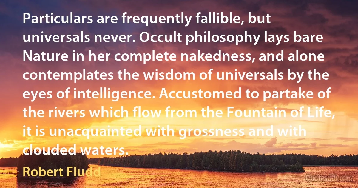 Particulars are frequently fallible, but universals never. Occult philosophy lays bare Nature in her complete nakedness, and alone contemplates the wisdom of universals by the eyes of intelligence. Accustomed to partake of the rivers which flow from the Fountain of Life, it is unacquainted with grossness and with clouded waters. (Robert Fludd)