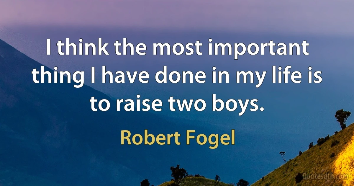 I think the most important thing I have done in my life is to raise two boys. (Robert Fogel)